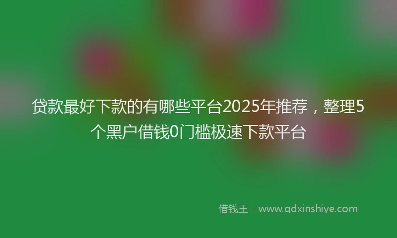 贷款最好下款的有哪些平台2025年推荐，整理5个黑户借钱0门槛极速下款平台