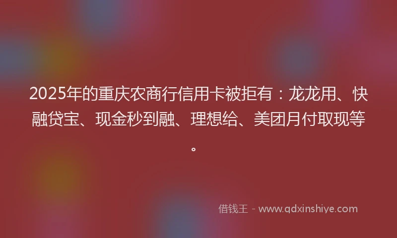 2025年的重庆农商行信用卡被拒有：龙龙用、快融贷宝、现金秒到融、理想给、美团月付取现等。