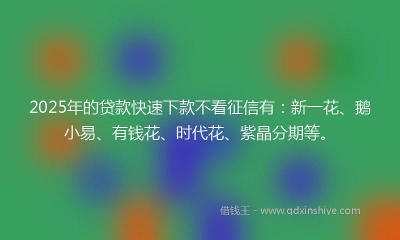 2025年的贷款快速下款不看征信有：新一花、鹅小易、有钱花、时代花、紫晶分期等。