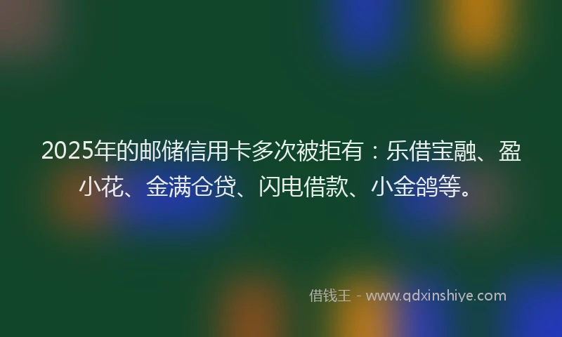 2025年的邮储信用卡多次被拒有：乐借宝融、盈小花、金满仓贷、闪电借款、小金鸽等。