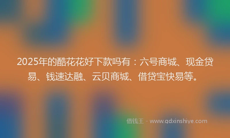 2025年的酷花花好下款吗有：六号商城、现金贷易、钱速达融、云贝商城、借贷宝快易等。