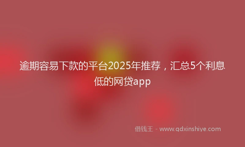 逾期容易下款的平台2025年推荐，汇总5个利息低的网贷app