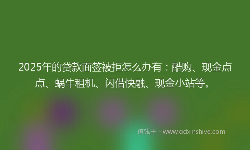 2025年的贷款面签被拒怎么办有：酷购、现金点点、蜗牛租机、闪借快融、现金小站等。