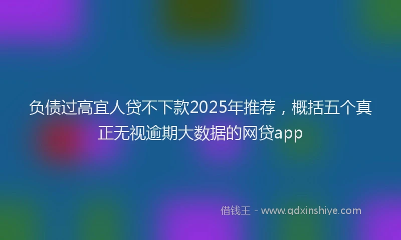 负债过高宜人贷不下款2025年推荐，概括五个真正无视逾期大数据的网贷app