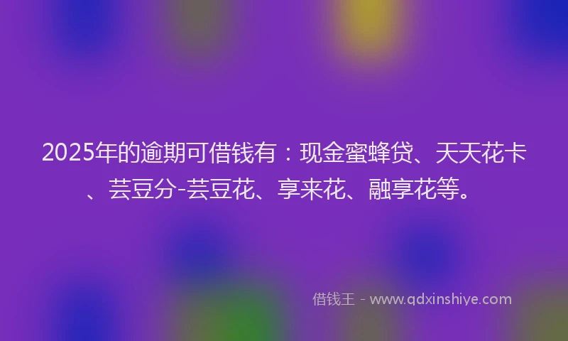 2025年的逾期可借钱有：现金蜜蜂贷、天天花卡、芸豆分-芸豆花、享来花、融享花等。