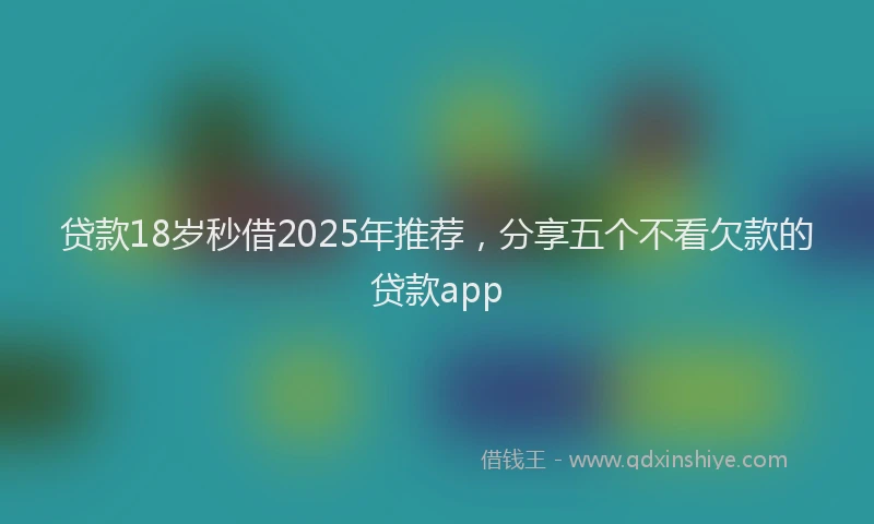 贷款18岁秒借2025年推荐，分享五个不看欠款的贷款app