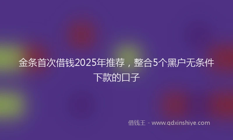 金条首次借钱2025年推荐，整合5个黑户无条件下款的口子