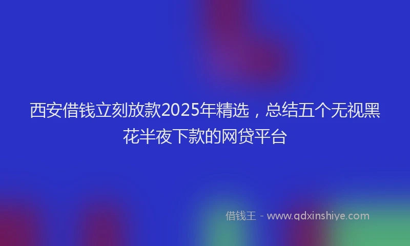 西安借钱立刻放款2025年精选，总结五个无视黑花半夜下款的网贷平台