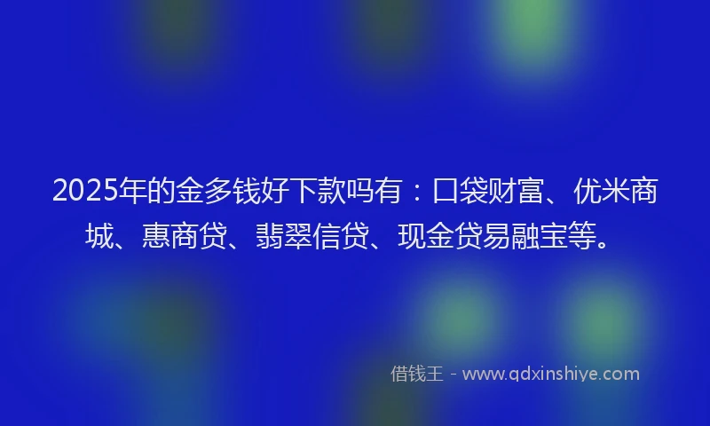 2025年的金多钱好下款吗有：口袋财富、优米商城、惠商贷、翡翠信贷、现金贷易融宝等。