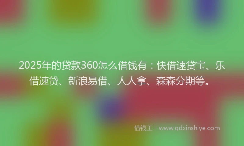 2025年的贷款360怎么借钱有：快借速贷宝、乐借速贷、新浪易借、人人拿、森森分期等。