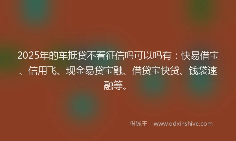 2025年的车抵贷不看征信吗可以吗有：快易借宝、信用飞、现金易贷宝融、借贷宝快贷、钱袋速融等。