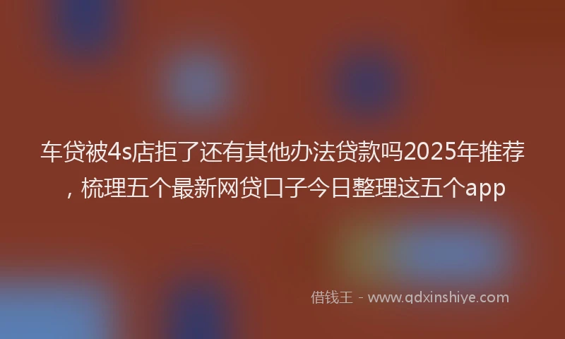 车贷被4s店拒了还有其他办法贷款吗2025年推荐，梳理五个最新网贷口子今日整理这五个app