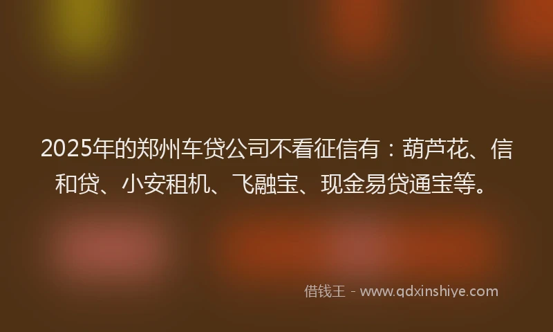 2025年的郑州车贷公司不看征信有：葫芦花、信和贷、小安租机、飞融宝、现金易贷通宝等。