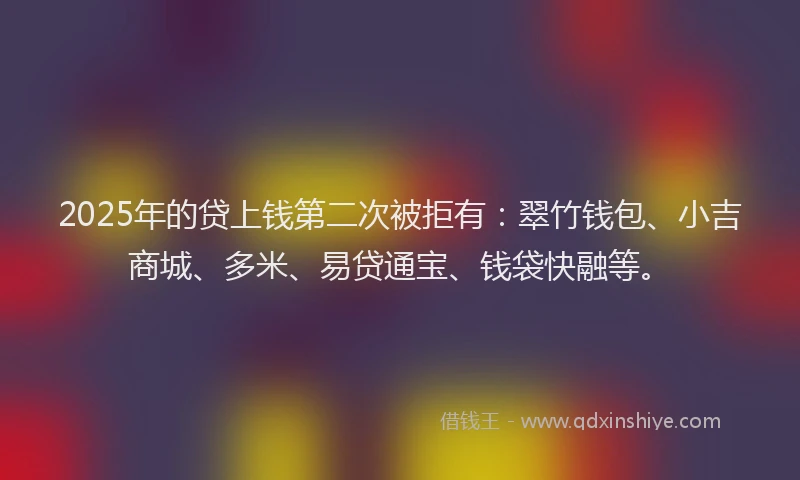 2025年的贷上钱第二次被拒有：翠竹钱包、小吉商城、多米、易贷通宝、钱袋快融等。