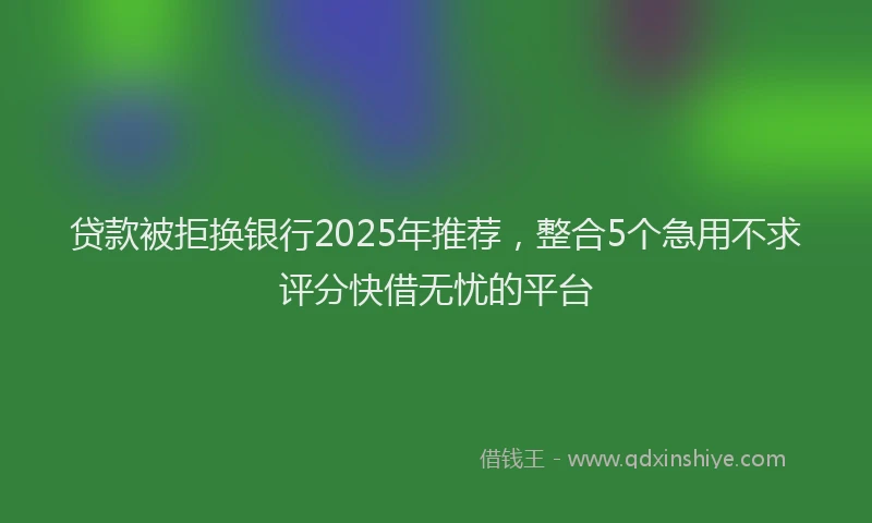 贷款被拒换银行2025年推荐，整合5个急用不求评分快借无忧的平台