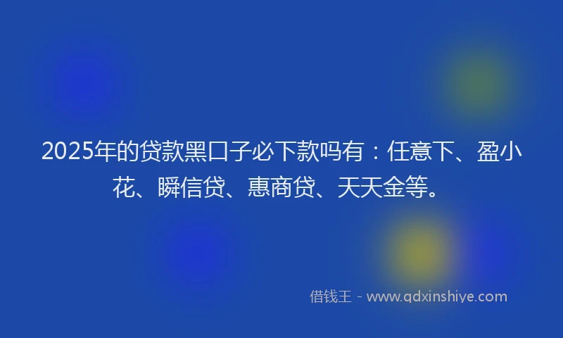 2025年的贷款黑口子必下款吗有：任意下、盈小花、瞬信贷、惠商贷、天天金等。