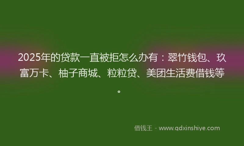 2025年的贷款一直被拒怎么办有：翠竹钱包、玖富万卡、柚子商城、粒粒贷、美团生活费借钱等。