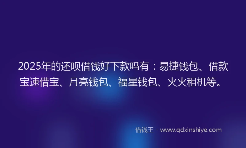 2025年的还呗借钱好下款吗有：易捷钱包、借款宝速借宝、月亮钱包、福星钱包、火火租机等。