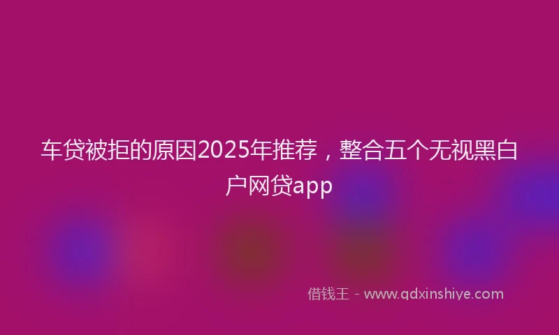 车贷被拒的原因2025年推荐，整合五个无视黑白户网贷app
