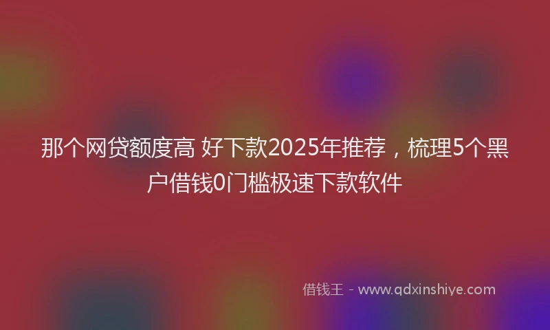 那个网贷额度高 好下款2025年推荐，梳理5个黑户借钱0门槛极速下款软件