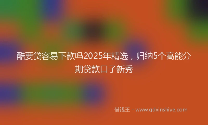 酷要贷容易下款吗2025年精选，归纳5个高能分期贷款口子新秀