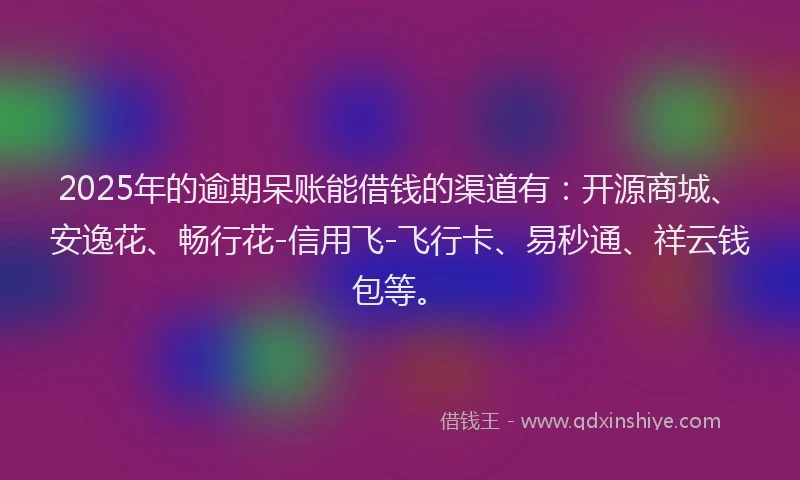 2025年的逾期呆账能借钱的渠道有：开源商城、安逸花、畅行花-信用飞-飞行卡、易秒通、祥云钱包等。