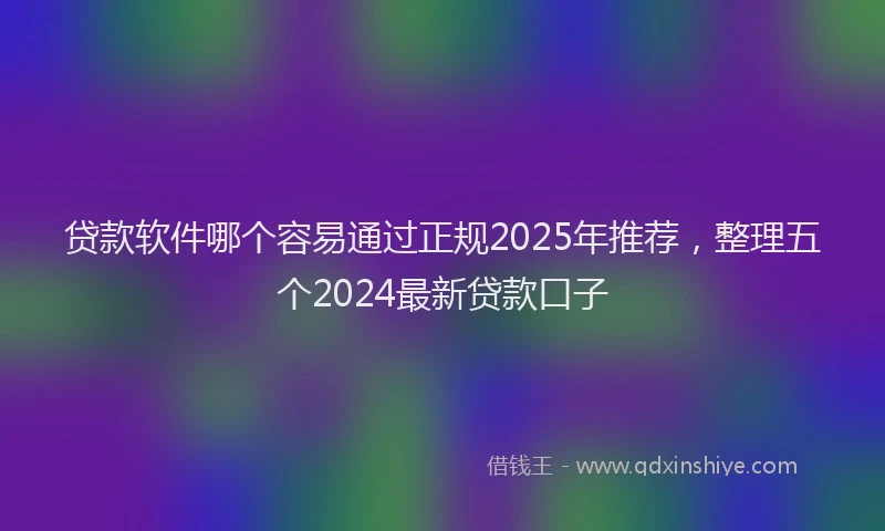 贷款软件哪个容易通过正规2025年推荐，整理五个2024最新贷款口子