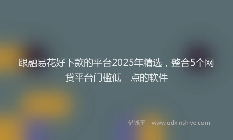 跟融易花好下款的平台2025年精选，整合5个网贷平台门槛低一点的软件