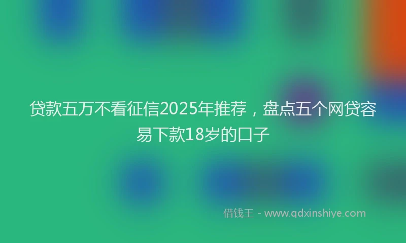 贷款五万不看征信2025年推荐，盘点五个网贷容易下款18岁的口子