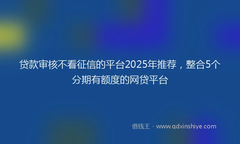 贷款审核不看征信的平台2025年推荐，整合5个分期有额度的网贷平台