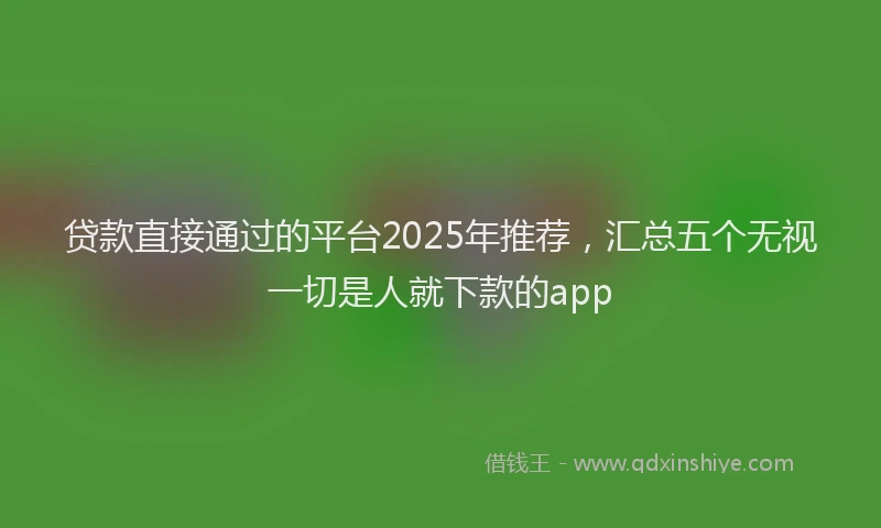 贷款直接通过的平台2025年推荐，汇总五个无视一切是人就下款的app