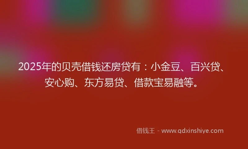 2025年的贝壳借钱还房贷有：小金豆、百兴贷、安心购、东方易贷、借款宝易融等。