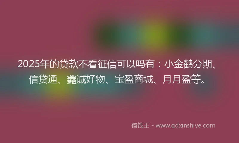 2025年的贷款不看征信可以吗有：小金鹤分期、信贷通、鑫诚好物、宝盈商城、月月盈等。