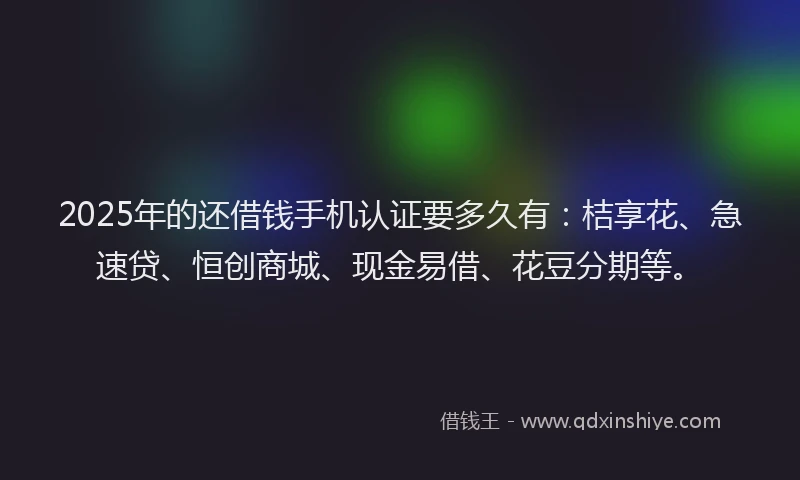 2025年的还借钱手机认证要多久有：桔享花、急速贷、恒创商城、现金易借、花豆分期等。