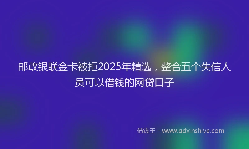 邮政银联金卡被拒2025年精选，整合五个失信人员可以借钱的网贷口子