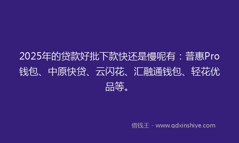 2025年的贷款好批下款快还是慢呢有：普惠Pro钱包、中原快贷、云闪花、汇融通钱包、轻花优品等。