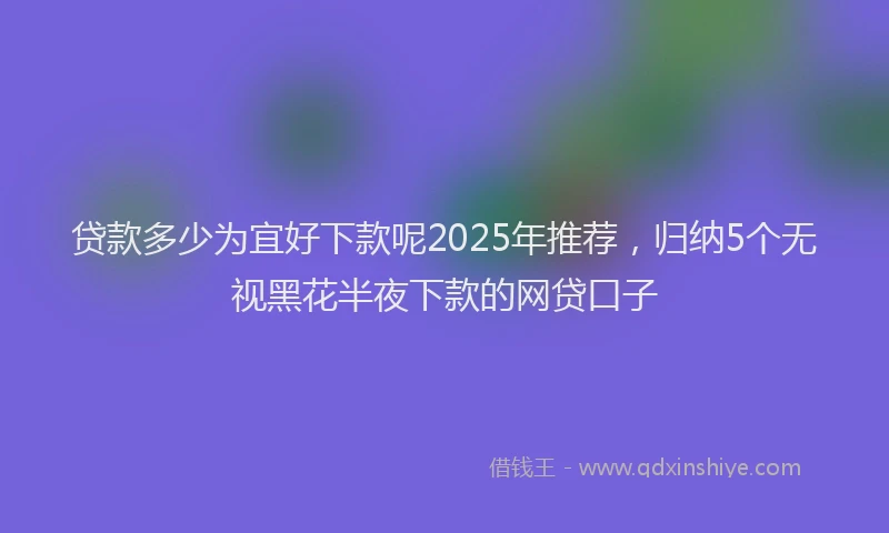 贷款多少为宜好下款呢2025年推荐，归纳5个无视黑花半夜下款的网贷口子