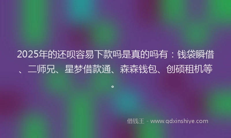2025年的还呗容易下款吗是真的吗有：钱袋瞬借、二师兄、星梦借款通、森森钱包、创硕租机等。