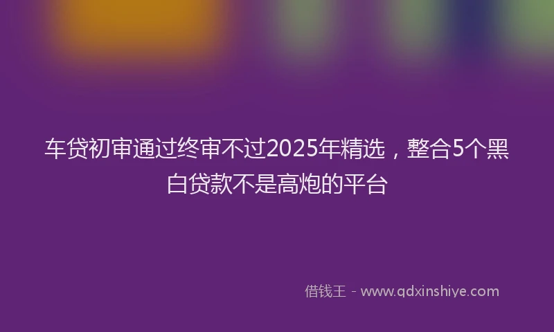 车贷初审通过终审不过2025年精选，整合5个黑白贷款不是高炮的平台