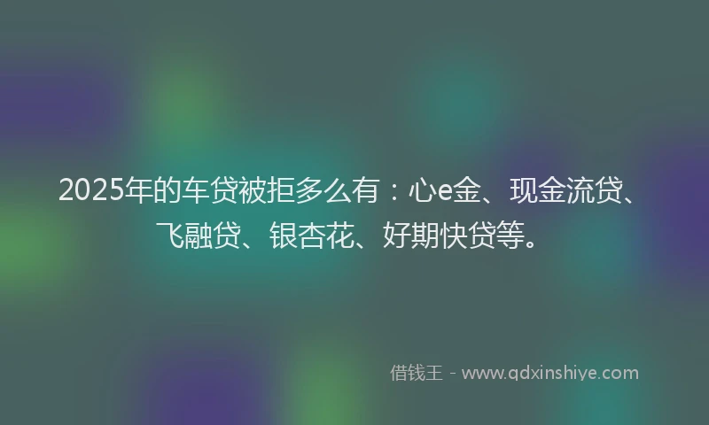 2025年的车贷被拒多么有：心e金、现金流贷、飞融贷、银杏花、好期快贷等。