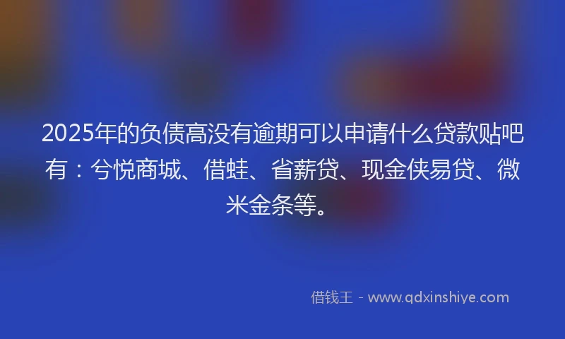 2025年的负债高没有逾期可以申请什么贷款贴吧有：兮悦商城、借蛙、省薪贷、现金侠易贷、微米金条等。