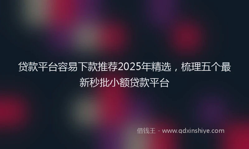 贷款平台容易下款推荐2025年精选，梳理五个最新秒批小额贷款平台