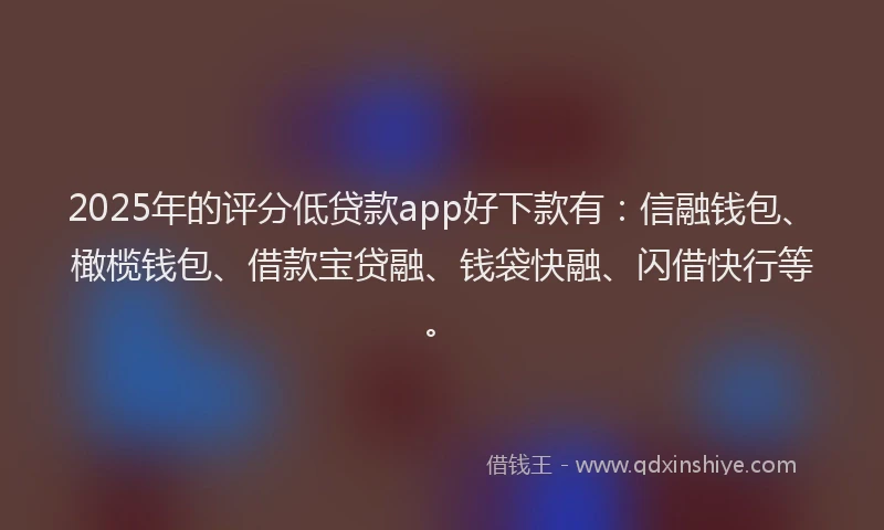 2025年的评分低贷款app好下款有：信融钱包、橄榄钱包、借款宝贷融、钱袋快融、闪借快行等。