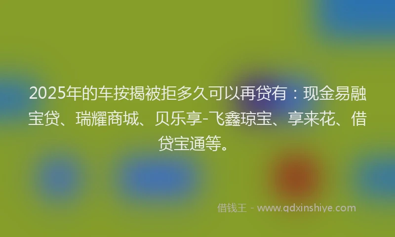 2025年的车按揭被拒多久可以再贷有：现金易融宝贷、瑞耀商城、贝乐享-飞鑫琼宝、享来花、借贷宝通等。