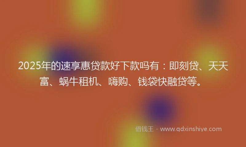 2025年的速享惠贷款好下款吗有：即刻贷、天天富、蜗牛租机、嗨购、钱袋快融贷等。