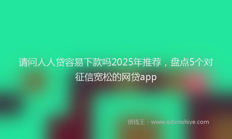 请问人人贷容易下款吗2025年推荐，盘点5个对征信宽松的网贷app