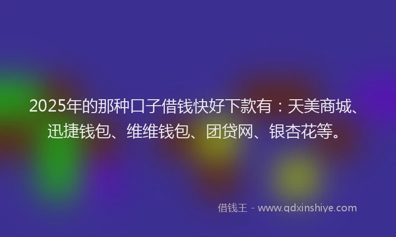 2025年的那种口子借钱快好下款有：天美商城、迅捷钱包、维维钱包、团贷网、银杏花等。