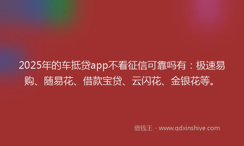 2025年的车抵贷app不看征信可靠吗有：极速易购、随易花、借款宝贷、云闪花、金银花等。