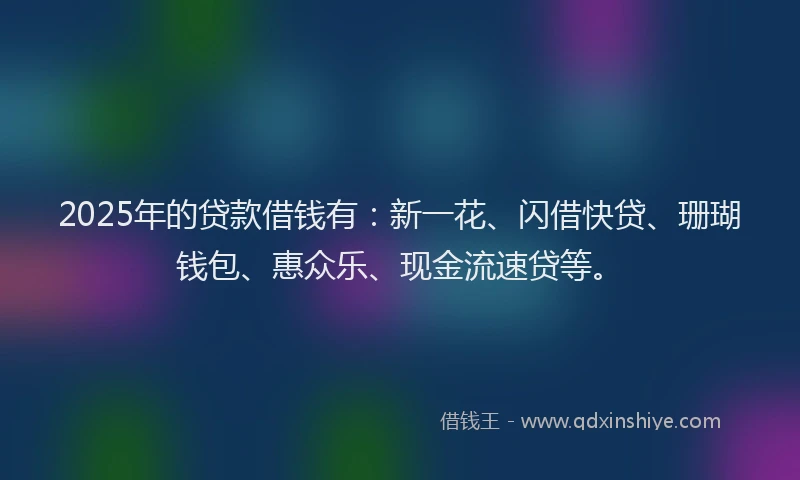 2025年的贷款借钱有：新一花、闪借快贷、珊瑚钱包、惠众乐、现金流速贷等。