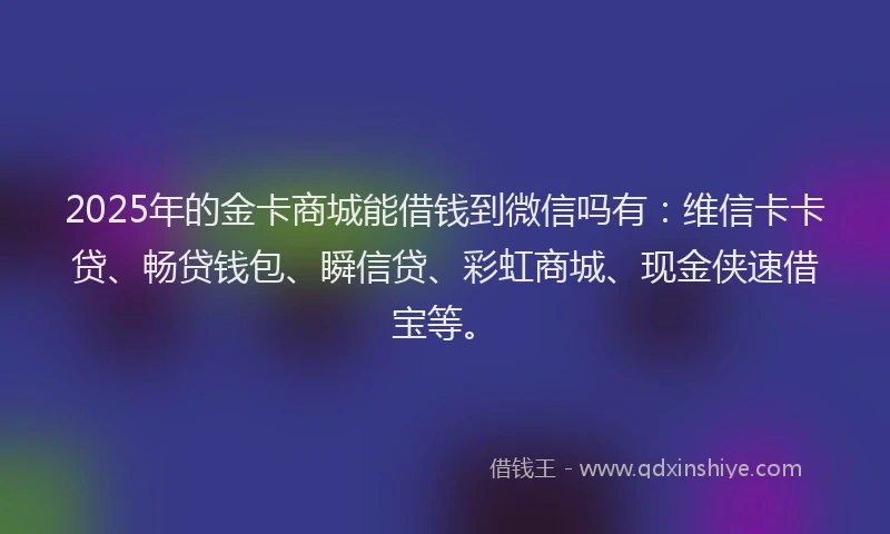2025年的金卡商城能借钱到微信吗有：维信卡卡贷、畅贷钱包、瞬信贷、彩虹商城、现金侠速借宝等。